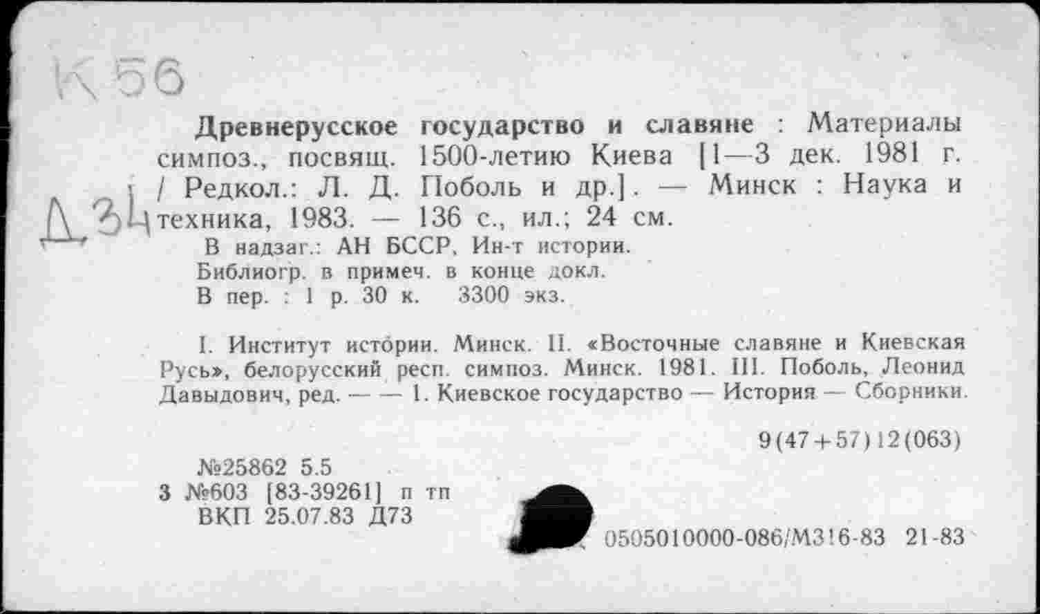 ﻿Д,31ц
Древнерусское государство и славяне : Материалы симпоз., посвящ. 1500-летию Киева [1—3 дек. 1981 г. / Редкол.: Л. Д. Поболь и др.]. — Минск : Наука и техника, 1983. — 136 с., ил.; 24 см.
В надзаг.: АН БССР, Ин-т истории.
Библиогр. в примет, в конце докл. В пер. : 1 р. 30 к. 3300 экз.
I. Институт истории. Минск. II. «Восточные славяне и Киевская Русь», белорусский респ. симпоз. Минск. 1981. III. Поболь, Леонид Давыдович, ред.-----1. Киевское государство — История — Сборники.
№25862 5.5
3 №603 [83-39261] п тп ВКП 25.07.83 Д73
9(47 + 57)12(063)
0505010000-086,'М316-83 21-83